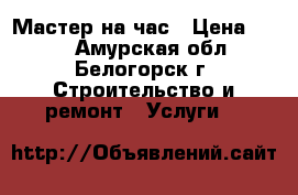 Мастер на час › Цена ­ 500 - Амурская обл., Белогорск г. Строительство и ремонт » Услуги   